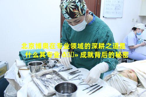 北京博奥在专业领域的深耕之道是什么其专业 🌻 成就背后的秘密